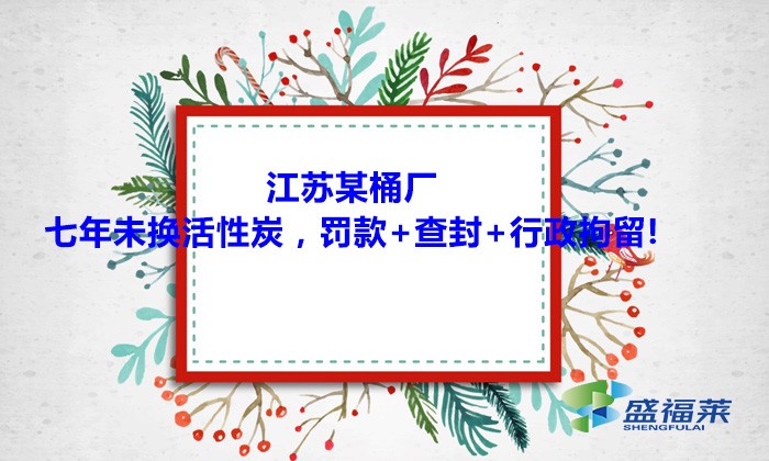 江蘇某桶廠七年未換活性炭，罰款+查封+行政拘留!大家引以為戒！